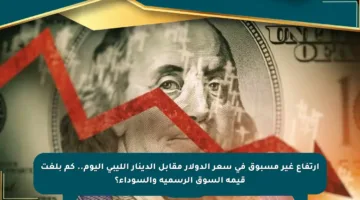ارتفاع غير مسبوق في سعر الدولار مقابل الدينار الليبي اليوم.. كم بلغت قيمة السوق الرسمية والسوداء؟